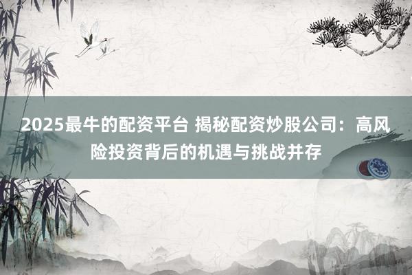 2025最牛的配资平台 揭秘配资炒股公司：高风险投资背后的机遇与挑战并存