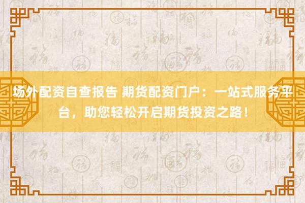 场外配资自查报告 期货配资门户：一站式服务平台，助您轻松开启期货投资之路！