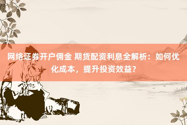 网络证券开户佣金 期货配资利息全解析：如何优化成本，提升投资效益？