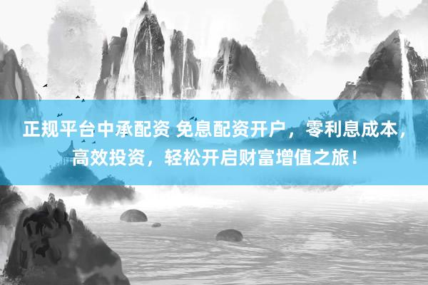 正规平台中承配资 免息配资开户，零利息成本，高效投资，轻松开启财富增值之旅！