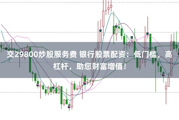 交29800炒股服务费 银行股票配资：低门槛，高杠杆，助您财富增值！