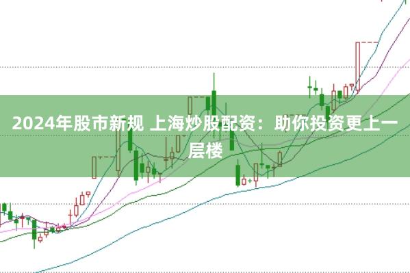 2024年股市新规 上海炒股配资：助你投资更上一层楼