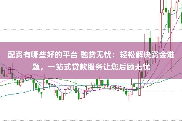 配资有哪些好的平台 融贷无忧：轻松解决资金难题，一站式贷款服务让您后顾无忧