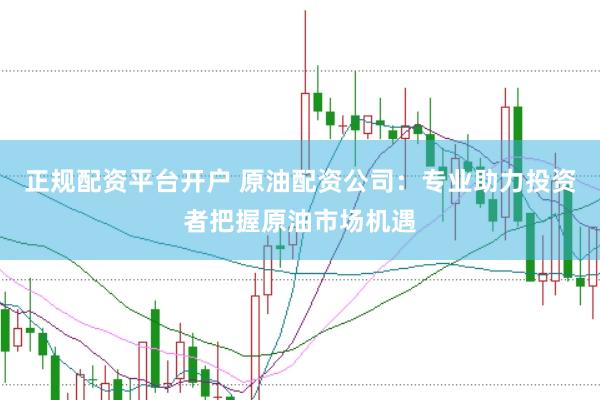 正规配资平台开户 原油配资公司：专业助力投资者把握原油市场机遇
