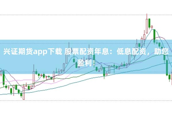 兴证期货app下载 股票配资年息：低息配资，助您盈利！