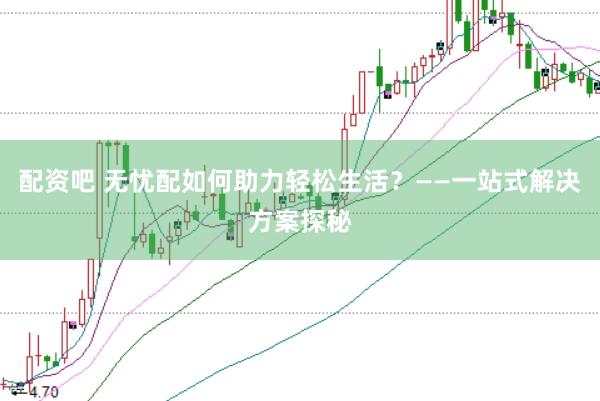 配资吧 无忧配如何助力轻松生活？——一站式解决方案探秘