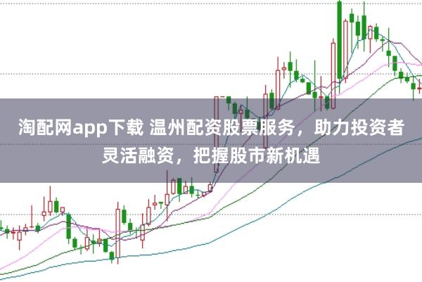 淘配网app下载 温州配资股票服务，助力投资者灵活融资，把握股市新机遇