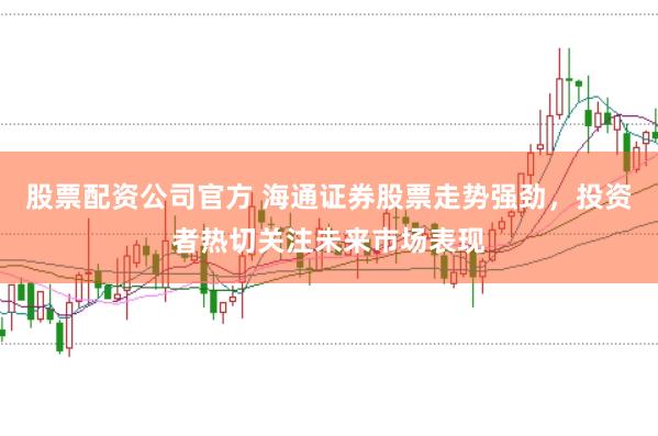 股票配资公司官方 海通证券股票走势强劲，投资者热切关注未来市场表现