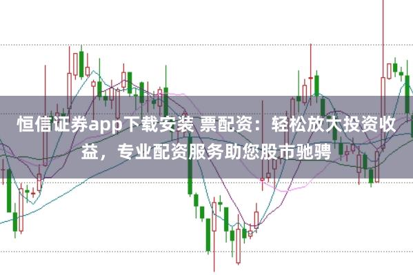 恒信证券app下载安装 票配资：轻松放大投资收益，专业配资服务助您股市驰骋