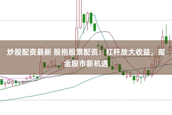 炒股配资最新 股指股票配资：杠杆放大收益，掘金股市新机遇