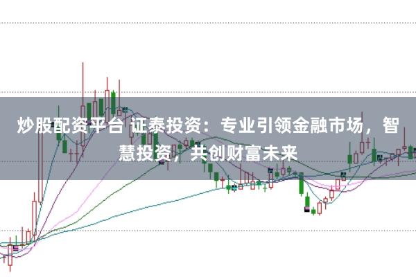 炒股配资平台 证泰投资：专业引领金融市场，智慧投资，共创财富未来