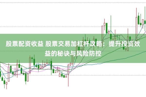 股票配资收益 股票交易加杠杆攻略：提升投资效益的秘诀与风险防控