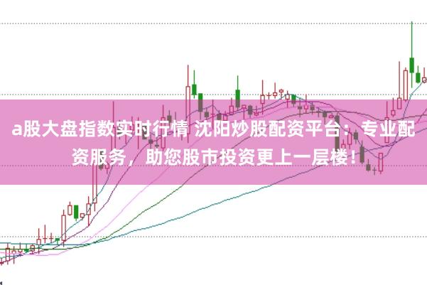 a股大盘指数实时行情 沈阳炒股配资平台：专业配资服务，助您股市投资更上一层楼！
