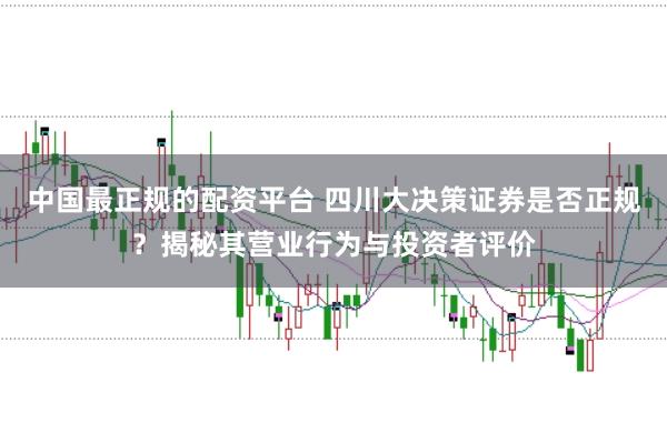 中国最正规的配资平台 四川大决策证券是否正规？揭秘其营业行为与投资者评价