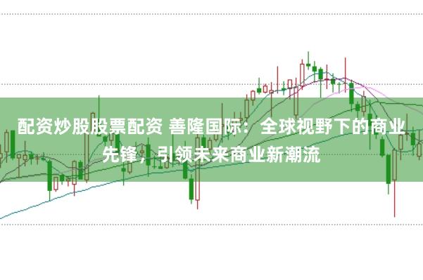 配资炒股股票配资 善隆国际:全球视野下的商业先锋,引领未来商业新潮流