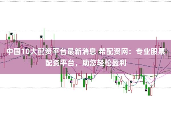 中国10大配资平台最新消息 希配资网：专业股票配资平台，助您轻松盈利