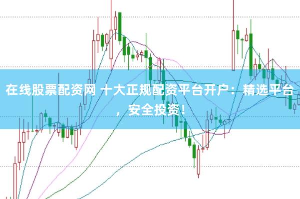 在线股票配资网 十大正规配资平台开户：精选平台，安全投资！