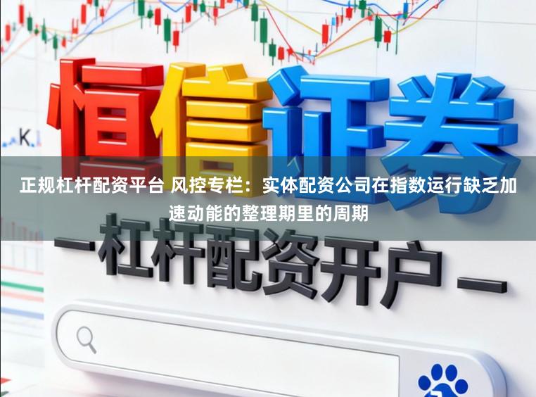正规杠杆配资平台 风控专栏：实体配资公司在指数运行缺乏加速动能的整理期里的周期