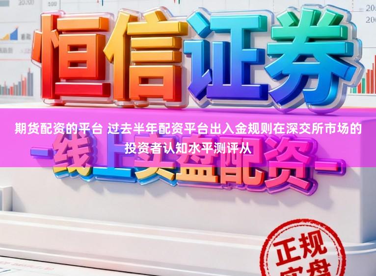期货配资的平台 过去半年配资平台出入金规则在深交所市场的投资者认知水平测评从