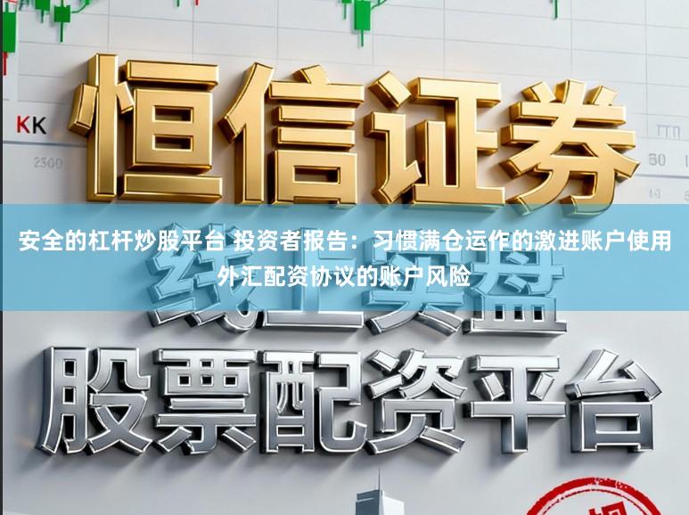 安全的杠杆炒股平台 投资者报告：习惯满仓运作的激进账户使用外汇配资协议的账户风险
