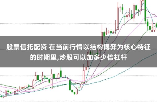 股票信托配资 在当前行情以结构博弈为核心特征的时期里，炒股可以加多少倍杠杆