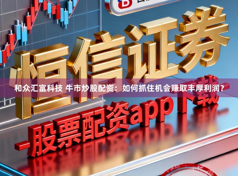 和众汇富科技 牛市炒股配资：如何抓住机会赚取丰厚利润？