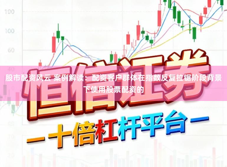 股市配资风云 案例解读:配资客户群体在指数反复拉锯阶段背景下使用股票配资的