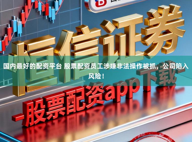 国内最好的配资平台 股票配资员工涉嫌非法操作被抓，公司陷入风险！
